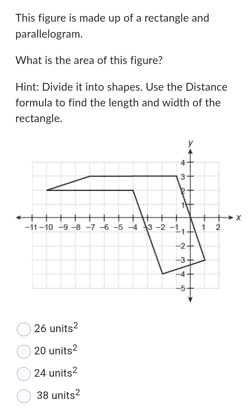 This figure is made up of a rectangle and
parallelogram.
What is the area of this figure?
Hint: Divide it into shapes. Use the Distance
formula to find the length and width of the
rectangle.
26units^2
20units^2
24units^2
38units^2