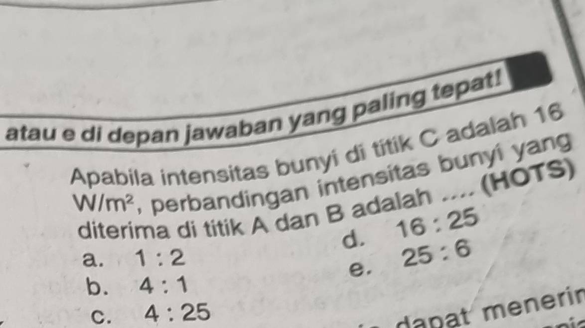 atau e di depan jawaban yang paling tepat!
Apabila intensitas bunyi di titik C adalah 16
W/m^2
, perbandingan intensitas bunyí yang
diterima di titik A dan B adalah .... (HOTS)
d. 16:25
a. 1:2
e. 25:6
b. 4:1
C. 4:25
dapat menerir