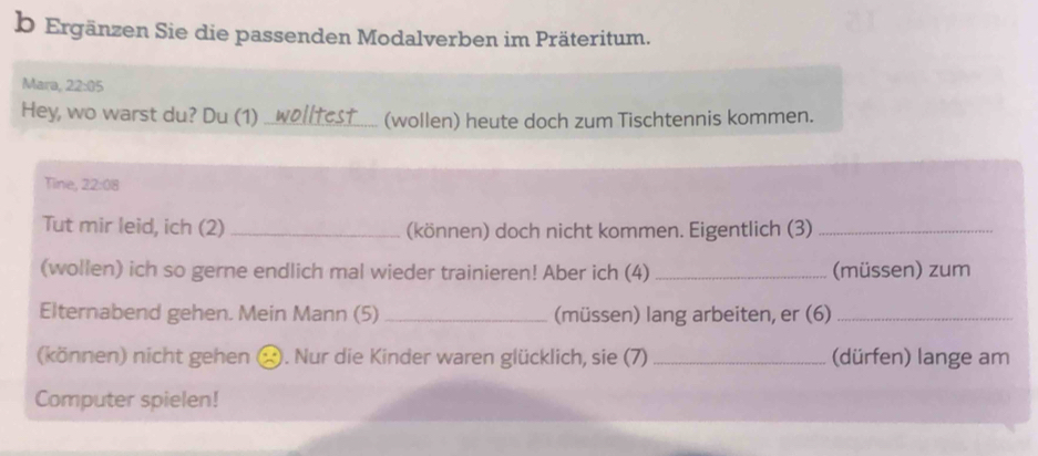 Ergänzen Sie die passenden Modalverben im Präteritum. 
Mara, 22:05
Hey, wo warst du? Du (1) ..wolltest_ (wollen) heute doch zum Tischtennis kommen. 
Tine, , 22:08
Tut mir leid, ich (2) _(können) doch nicht kommen. Eigentlich (3)_ 
(wollen) ich so gerne endlich mal wieder trainieren! Aber ich (4)_ (müssen) zum 
Elternabend gehen. Mein Mann (5) _(müssen) lang arbeiten, er (6)_ 
(können) nicht gehen ⓧ. Nur die Kinder waren glücklich, sie (7) _(dürfen) lange am 
Computer spielen!