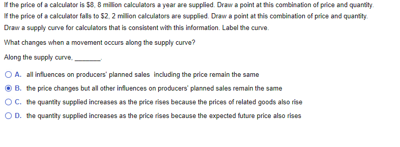 If the price of a calculator is $8, 8 million calculators a year are supplied. Draw a point at this combination of price and quantity.
If the price of a calculator falls to $2, 2 million calculators are supplied. Draw a point at this combination of price and quantity.
Draw a supply curve for calculators that is consistent with this information. Label the curve.
What changes when a movement occurs along the supply curve?
Along the supply curve, _.
A. all influences on producers' planned sales including the price remain the same
B. the price changes but all other influences on producers' planned sales remain the same
C. the quantity supplied increases as the price rises because the prices of related goods also rise
D. the quantity supplied increases as the price rises because the expected future price also rises