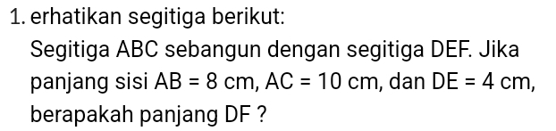 erhatikan segitiga berikut: 
Segitiga ABC sebangun dengan segitiga DEF. Jika 
panjang sisi AB=8cm, AC=10cm , dan DE=4cm, 
berapakah panjang DF ?