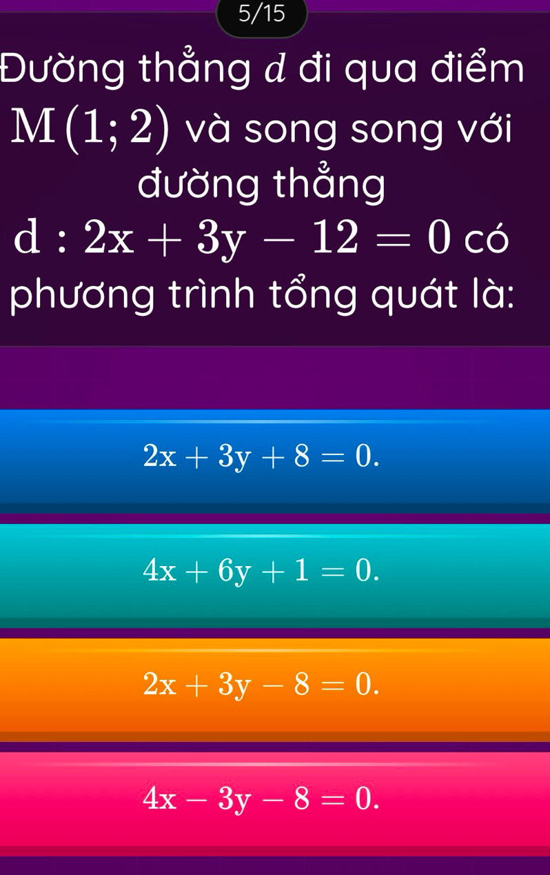 5/15
Đường thẳng d đi qua điểm
M(1;2) và song song với
đường thẳng
d:2x+3y-12=0 có
phương trình tổng quát là:
2x+3y+8=0.
4x+6y+1=0.
2x+3y-8=0.
4x-3y-8=0.