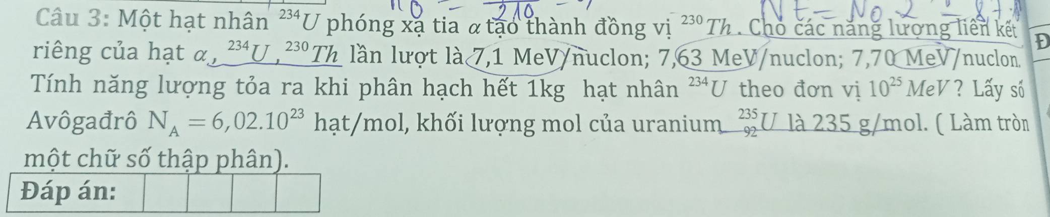 Một hạt nhân^(234)U phóng xạ tia α tạo thành đồng vị ^230Th 2 . Cho các năng lượng liên kết D 
riêng của hạt alpha ,_ ^23J,^230Th lần lượt là 7,1 MeV/nuclon; 7,63 MeV /nuclon; 7,70 MeV /nuclon. 
Tính năng lượng tỏa ra khi phân hạch hết 1kg hạt nhân^(234)U theo đơn vị 10^(25)MeV ? Lấy số 
Avôgađrô N_A=6,02.10^(23)hat/mo ol, khối lượng mol của uranium beginarrayr 235 92endarray U là 235 g/mol. ( Làm tròn 
một chữ số thập phân). 
Đáp án: