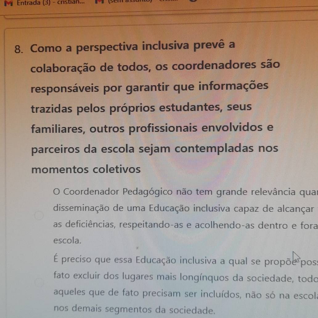 Entrada (3) - cristian... (semrass 
8. Como a perspectiva inclusiva prevê a 
colaboração de todos, os coordenadores são 
responsáveis por garantir que informações 
trazidas pelos próprios estudantes, seus 
familiares, outros profissionais envolvidos e 
parceiros da escola sejam contempladas nos 
momentos coletivos 
O Coordenador Pedagógico não tem grande relevância quar 
disseminação de uma Educação inclusiva capaz de alcançar 
as deficiências, respeitando-as e acolhendo-as dentro e fora 
escola. 
É preciso que essa Educação inclusiva a qual se propõe pos: 
fato excluir dos lugares mais longínquos da sociedade, todo 
aqueles que de fato precisam ser incluídos, não só na escola 
nos demais segmentos da sociedade.