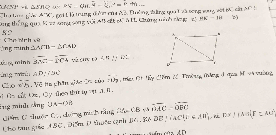 MNP và △ SRQ có: PN=QR, widehat N=widehat Q, widehat P=widehat R thì … 
Cho tam giác ABC, gọi I là trung điểm của AB. Đường thắng qua I và song song với BC cắt AC ở 
ởng thắng qua K và song song với AB cắt BC ở H. Chứng minh rằng: a) HK=IB b)
KC
Cho hình vẽ 
úng minh △ ACB=△ CAD
ứng minh widehat BAC=widehat DCA và suy ra AB//DC. 
ứng minh AD//BC
Cho widehat xOy. Vẽ tia phân giác Ot của widehat xOy , trên Ot lấy điểm M. Đường thắng đ qua M và vuông 
i Ot cắt Ox , Oy theo thứ tự tại A, B. 
rng minh rằng OA=OB
điểm C thuộc Ot , chứng minh rằng CA=CB và widehat OAC=widehat OBC
Cho tam giác ABC , Điểm D thuộc cạnh BC. Kẻ DE//AC(E∈ AB) , kè DF//AB(F∈ AC)
ng điểm của AD