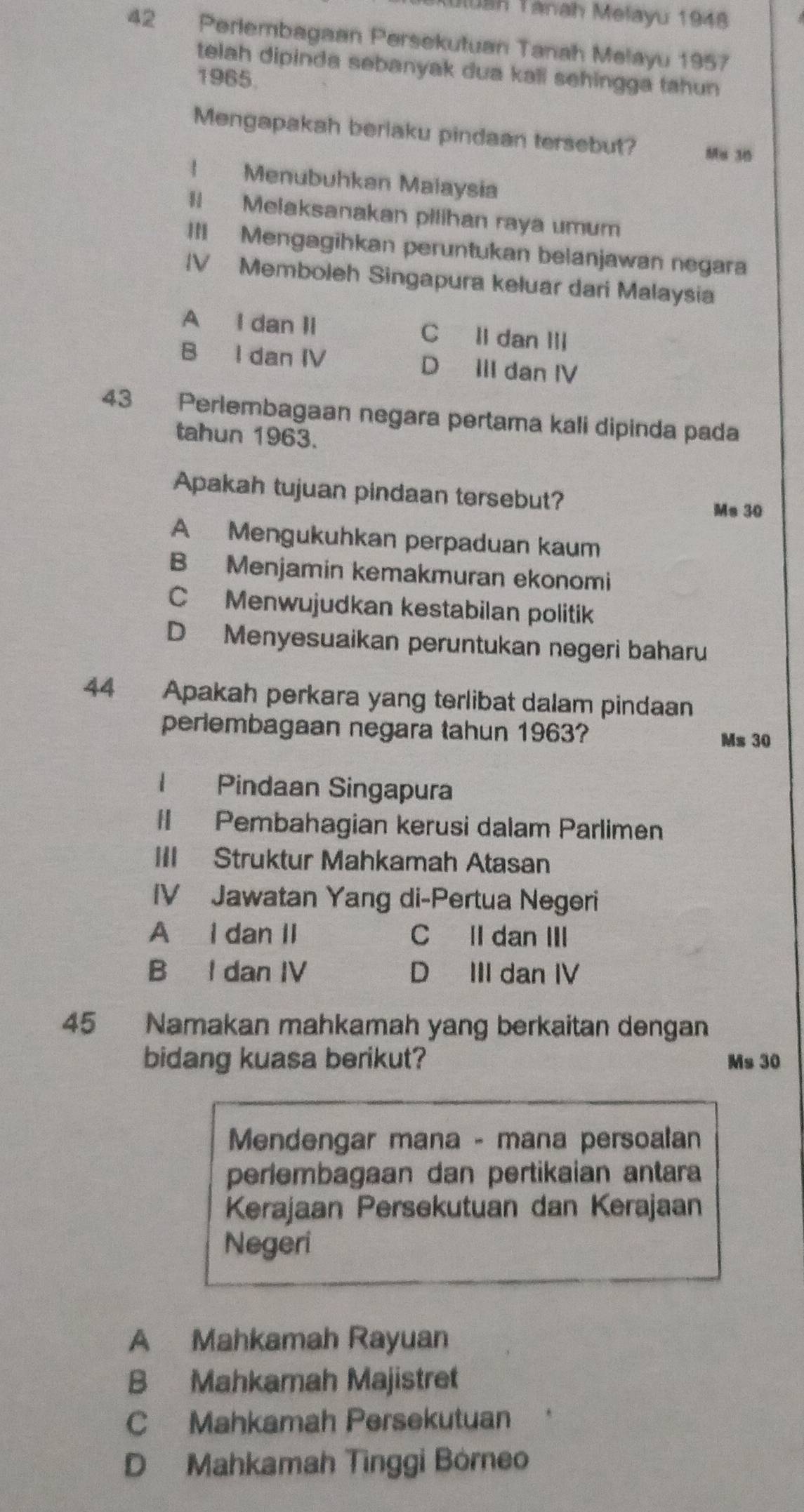 uluah Tánah Melayu 1948
42 Perlembagaan Persekutuan Tanah Melayu 1957
telah dipinda sebanyak dua kall sehingga tahun
1965.
Mengapakah berlaku pindaan tersebut? Mu 30! Menubuhkan Maiaysia
Il Melaksanakan pilihan raya umum
III Mengagihkan peruntukan belanjawan negara
IV Memboleh Singapura keluar dari Malaysia
A I dan Ii C ll dan ⅢII
B I dan IV D III dan IV
43 Perlembagaan negara pertama kali dipinda pada
tahun 1963.
Apakah tujuan pindaan tersebut?
Ms 30
A Mengukuhkan perpaduan kaum
B Menjamin kemakmuran ekonomi
C Menwujudkan kestabilan politik
D Menyesuaikan peruntukan negeri baharu
44 Apakah perkara yang terlibat dalam pindaan
periembagaan negara tahun 1963?
Ms 30
I Pindaan Singapura
II Pembahagian kerusi dalam Parlimen
III Struktur Mahkamah Atasan
IV Jawatan Yang di-Pertua Negeri
A I dan II C Il dan III
B I dan IV D III dan IV
45 Namakan mahkamah yang berkaitan dengan
bidang kuasa berikut? Ms 30
Mendengar mana - mana persoalan
periembagaan dan pertikaian antara
Kerajaan Persekutuan dan Kerajaan
Negeri
A Mahkamah Rayuan
B Mahkamah Majistret
C Mahkamah Persekutuan
D Mahkamah Tìnggi Bórneo