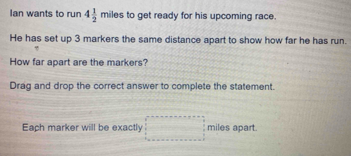 Ian wants to run 4 1/2 miles s to get ready for his upcoming race. 
He has set up 3 markers the same distance apart to show how far he has run. 
How far apart are the markers? 
Drag and drop the correct answer to complete the statement. 
Each marker will be exactly □ miles apart.