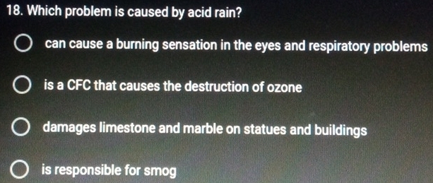 Which problem is caused by acid rain?
can cause a burning sensation in the eyes and respiratory problems
is a CFC that causes the destruction of ozone
damages limestone and marble on statues and buildings
is responsible for smog