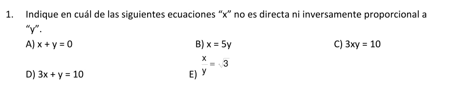 Indique en cuál de las siguientes ecuaciones “ x ” no es directa ni inversamente proporcional a
“ y ”.
A) x+y=0 B) x=5y C) 3xy=10
D) 3x+y=10 E)  x/y =3