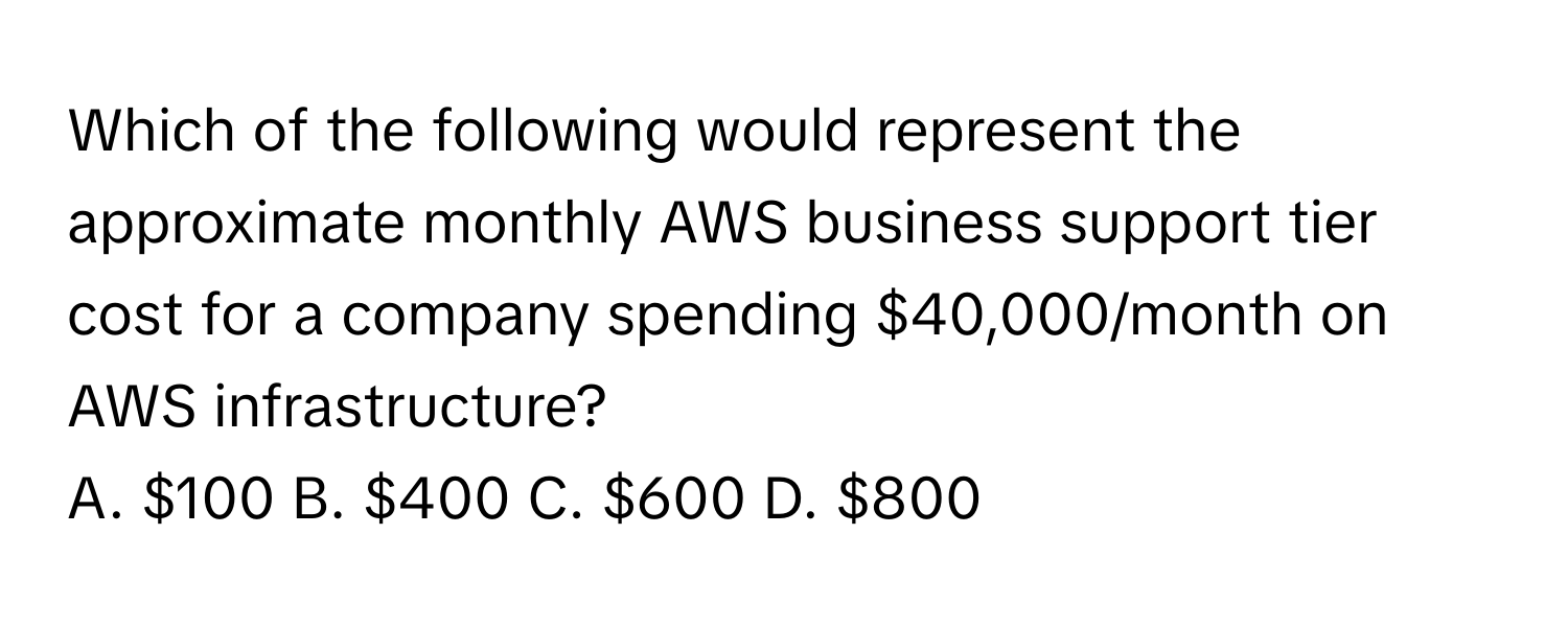 Which of the following would represent the approximate monthly AWS business support tier cost for a company spending $40,000/month on AWS infrastructure? 
A. $100 B. $400 C. $600 D. $800