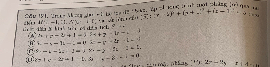 Trong không gian với hệ tọa độ Oxyz, lập phương trình mặt phẳng (ơ) qua hai
điểm M(1;-1;1), N(0;-1;0) và cắt hình cầu S): (x+2)^2+(y+1)^2+(z-1)^2=5 theo
thiết diện là hình tròn có diện tích S=π.
2x+y-2z+1=0, 3x+y-3z+1=0.
B 3x-y-3z-1=0, 2x-y-2z-1=0.
2x+y-2z+1=0, 2x-y-2z-1=0.
D 3x+y-2z+1=0, 3x-y-3z-1=0. 
Qruz, cho mặt phẳng (P): 2x+2y-z+4=0