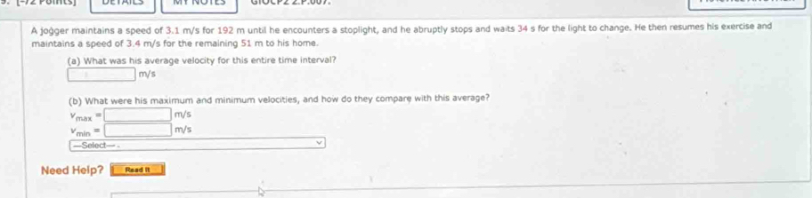 A joġger maintains a speed of 3.1 m/s for 192 m until he encounters a stoplight, and he abruptly stops and waits 34 s for the light to change. He then resumes his exercise and 
maintains a speed of 3.4 m/s for the remaining 51 m to his home. 
(a) What was his average velocity for this entire time interval?
□ m/s
(b) What were his maximum and minimum velocities, and how do they compare with this average?
v_max=□ m/s
v_min=□ m/s
===Select=== =
V
Need Help? Read it
