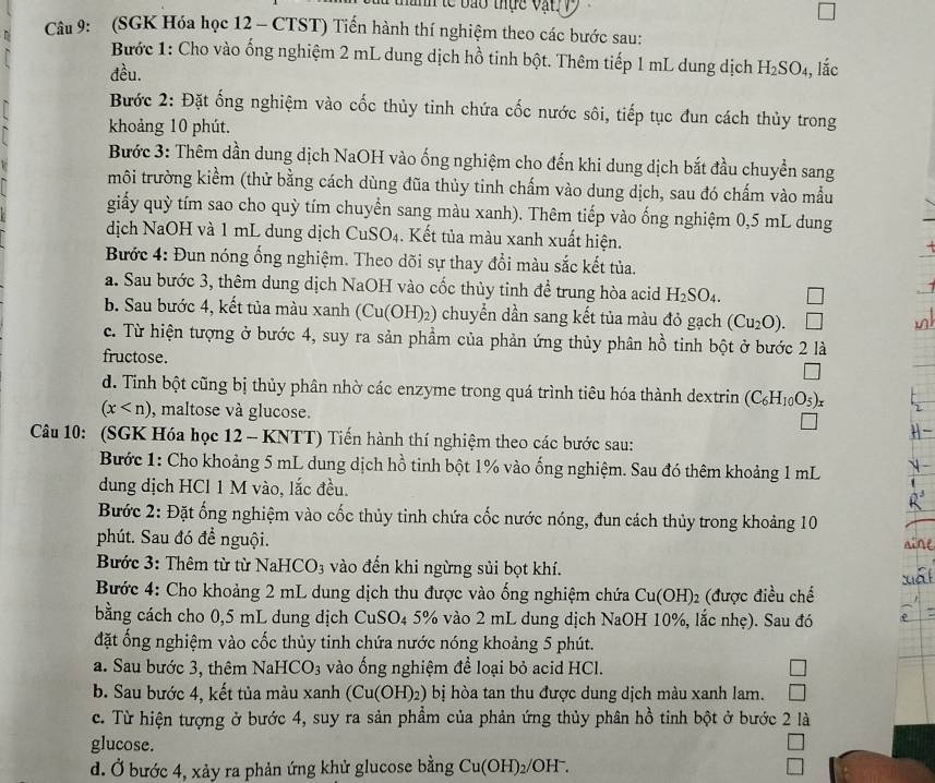 a thành te bao thực vật V 
Câu 9: (SGK Hóa học 12 - CTST) Tiến hành thí nghiệm theo các bước sau:
Bước 1: Cho vào ống nghiệm 2 mL dung dịch hồ tinh bột. Thêm tiếp 1 mL dung dịch H_2SO_4
đều. , lắc
Bước 2: Đặt ống nghiệm vào cốc thủy tinh chứa cốc nước sôi, tiếp tục đun cách thủy trong
khoảng 10 phút.
Bước 3: Thêm dần dung dịch NaOH vào ống nghiệm cho đến khi dung dịch bắt đầu chuyển sang
môi trường kiểm (thử bằng cách dùng đũa thủy tinh chấm vào dung dịch, sau đó chấm vào mẫu
giy quỳ tím sao cho quỳ tím chuyển sang màu xanh). Thêm tiếp vào ống nghiệm 0,5 mL dung
dịch NaOH và 1 mL dung dịch CuSO_4. Kết tủa màu xanh xuất hiện.
Bước 4: Đun nóng ổng nghiệm. Theo dõi sự thay đổi màu sắc kết tủa.
a. Sau bước 3, thêm dung dịch NaOH vào cốc thủy tinh để trung hòa acid H_2SO_4.
b. Sau bước 4, kết tủa màu xanh (Cu(OH)_2) ) chuyển dần sang kết tủa màu đỏ gạch (Cu_2O).
c. Từ hiện tượng ở bước 4, suy ra sản phẩm của phản ứng thủy phân hồ tinh bột ở bước 2 là
fructose
d. Tỉnh bột cũng bị thủy phân nhờ các enzyme trong quá trình tiêu hóa thành dextrin (C_6H_10O_5)_x
(x , maltose và glucose.
Câu 10: (SGK Hóa học 12 - KNTT) Tiến hành thí nghiệm theo các bước sau:
Bước 1: Cho khoảng 5 mL dung dịch hồ tinh bột 1% vào ống nghiệm. Sau đó thêm khoảng 1 mL
dung dịch HCl 1 M vào, lắc đều.
Bước 2: Đặt ống nghiệm vào cốc thủy tinh chứa cốc nước nóng, đun cách thủy trong khoảng 10
phút. Sau đó để nguội.
Bước 3: Thêm từ từ NaHCO_3 vào đến khi ngừng sủi bọt khí.
Bước 4: Cho khoảng 2 mL dung dịch thu được vào ống nghiệm chứa Cu(OH)_2 (được điều chế
bằng cách cho 0,5 mL dung dịch CuSO_4 4 5% vào 2 mL dung dịch NaOH 10%, lắc nhẹ). Sau đó
đặt ống nghiệm vào cốc thủy tinh chứa nước nóng khoảng 5 phút.
a. Sau bước 3, thêm NaHCO_3 vào ống nghiệm để loại bỏ acid HCl.
b. Sau bước 4, kết tủa màu xanh (Cu(OH)_2) bị hòa tan thu được dung dịch màu xanh lam.
c. Từ hiện tượng ở bước 4, suy ra sản phẩm của phản ứng thủy phân hồ tinh bột ở bước 2 là
glucose.
d. Ở bước 4, xảy ra phản ứng khử glucose bằng Cu(OH)_2/OH^-.