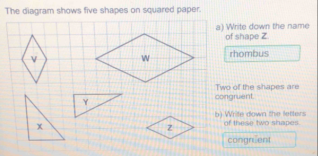 The diagram shows five shapes on squared paper. 
a) Write down the name 
of shape Z. 
rhombus 
Two of the shapes are 
congruent. 
b) Write down the letters 
of these two shapes. 
congruent