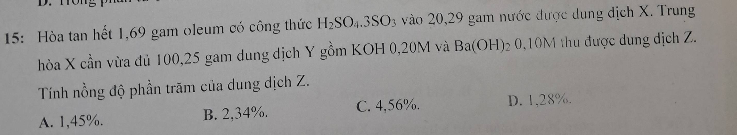 15: Hòa tan hết 1,69 gam oleum có công thức H_2SO_4.3SO_3 vào 20, 29 gam nước được dung dịch X. Trung
hòa X cần vừa đủ 100, 25 gam dung dịch Y gồm KOH 0,20M và Ba(OH) 2 0,10M thu được dung dịch Z.
Tính nồng độ phần trăm của dung dịch Z.
C. 4,56%. D. 1,28%.
A. 1,45%. B. 2,34%.