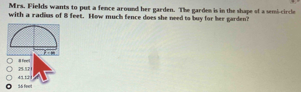 Mrs. Fields wants to put a fence around her garden. The garden is in the shape of a semi-circle
with a radius of 8 feet. How much fence does she need to buy for her garden?
8 feet
25.12 f
41.12 f
16 feet