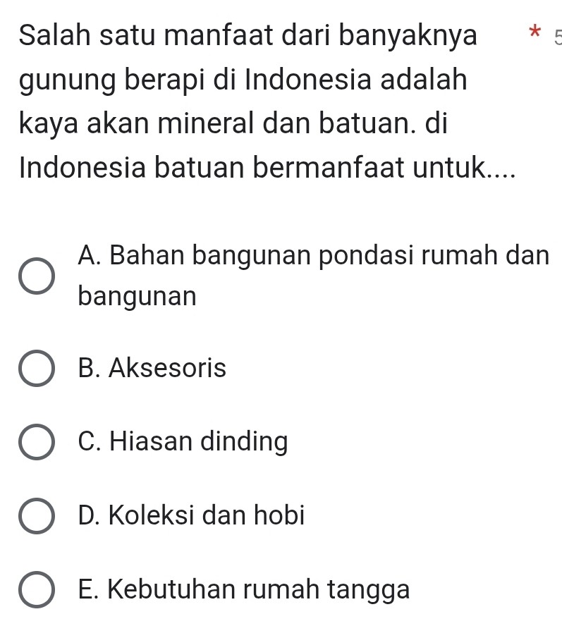 Salah satu manfaat dari banyaknya *5
gunung berapi di Indonesia adalah
kaya akan mineral dan batuan. di
Indonesia batuan bermanfaat untuk....
A. Bahan bangunan pondasi rumah dan
bangunan
B. Aksesoris
C. Hiasan dinding
D. Koleksi dan hobi
E. Kebutuhan rumah tangga