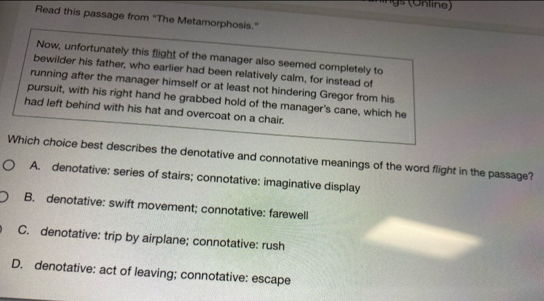 Read this passage from “The Metamorphosis.”
Now, unfortunately this flight of the manager also seemed completely to
bewilder his father, who earlier had been relatively calm, for instead of
running after the manager himself or at least not hindering Gregor from his
pursuit, with his right hand he grabbed hold of the manager's cane, which he
had left behind with his hat and overcoat on a chair.
Which choice best describes the denotative and connotative meanings of the word flight in the passage?
A. denotative: series of stairs; connotative: imaginative display
B. denotative: swift movement; connotative: farewell
C. denotative: trip by airplane; connotative: rush
D. denotative: act of leaving; connotative: escape