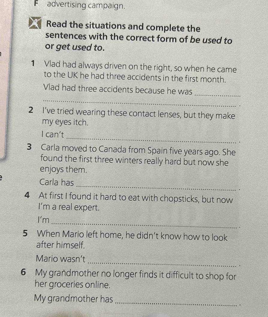 advertising campaign. 
Read the situations and complete the 
sentences with the correct form of be used to 
or get used to. 
1 Vlad had always driven on the right, so when he came 
to the UK he had three accidents in the first month. 
Vlad had three accidents because he was_ 
_ 
2 I’ve tried wearing these contact lenses, but they make 
my eyes itch. 
_ 
I can't 
. 
3 Carla moved to Canada from Spain five years ago. She 
found the first three winters really hard but now she 
enjoys them. 
_ 
Carla has 
. 
4 At first I found it hard to eat with chopsticks, but now 
I’m a real expert. 
I'm 
_ 
5 When Mario left home, he didn’t know how to look 
after himself. 
_ 
Mario wasn’t 
· 
6 My grandmother no longer finds it difficult to shop for 
her groceries online. 
_ 
My grandmother has 
.