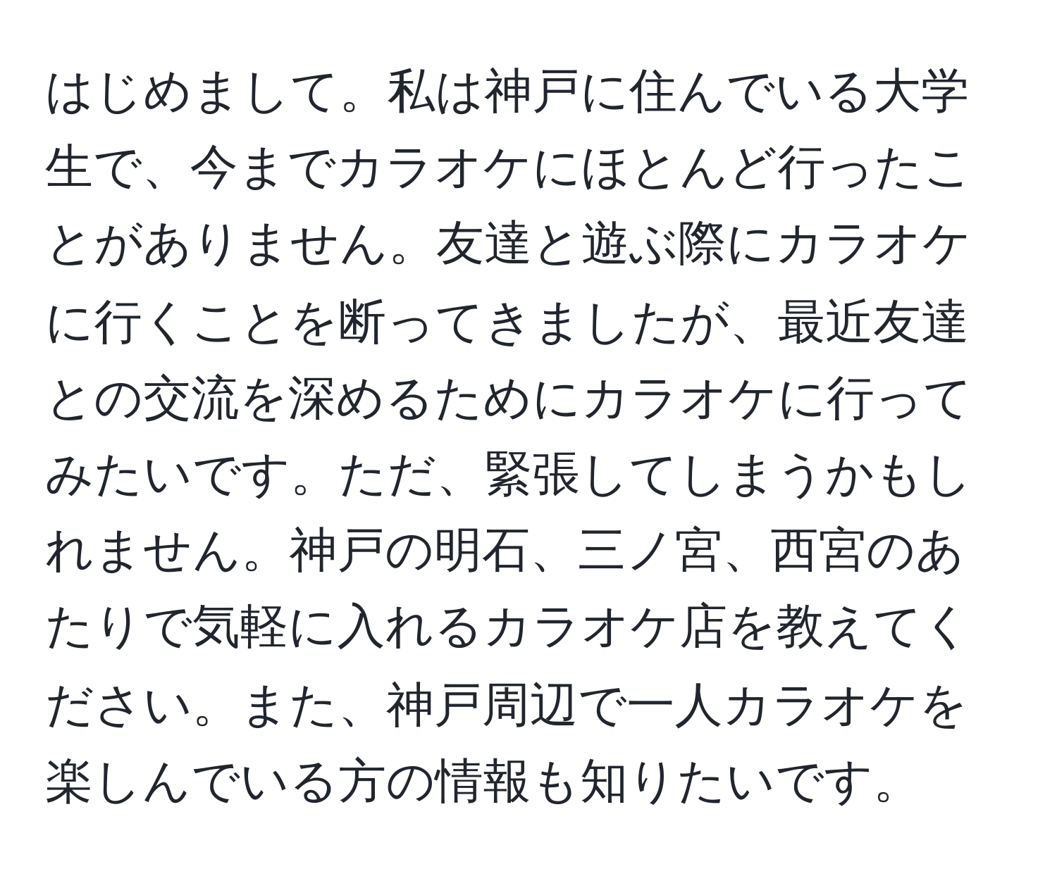 はじめまして。私は神戸に住んでいる大学生で、今までカラオケにほとんど行ったことがありません。友達と遊ぶ際にカラオケに行くことを断ってきましたが、最近友達との交流を深めるためにカラオケに行ってみたいです。ただ、緊張してしまうかもしれません。神戸の明石、三ノ宮、西宮のあたりで気軽に入れるカラオケ店を教えてください。また、神戸周辺で一人カラオケを楽しんでいる方の情報も知りたいです。