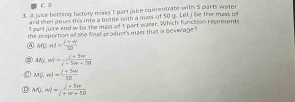 C. 0
3. A juice bottling factory mixes 1 part juice concentrate with 5 parts water
and then pours this into a bottle with a mass of 50 g. Let j be the mass of
1 part juice and w be the mass of 1 part water. Which function represents
the proportion of the final product's mass that is beverage?
A M(j,w)= (j+w)/50 
B M(j,w)= (j+5w)/j+5w+50 
M(j,w)= (j+5w)/50 
D M(j,w)= (j+5w)/j+w+50 