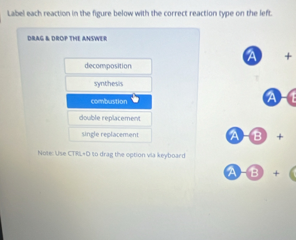 Label each reaction in the figure below with the correct reaction type on the left. 
DRAG & DROP THE ANSWER 
A + 
decomposition 
synthesis 
combustion 
A a 
double replacement 
single replacement A-B+ 
Note: Use CTRL+D to drag the option via keyboard 
A B+