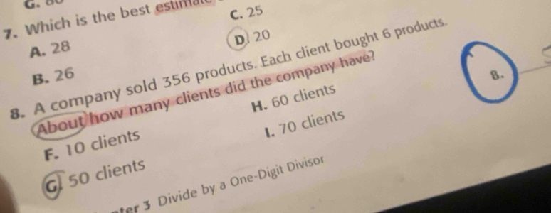 C. 25
7. Which is the best estimal
D. 20
A. 28. A company sold 356 products. Each client bought 6 products
B. 26 8.
About how many clients did the company have
F. 10 clients H. 60 clients
G 50 clients 1. 70 clients
fer 3 Divide by a One-Digit Divisor