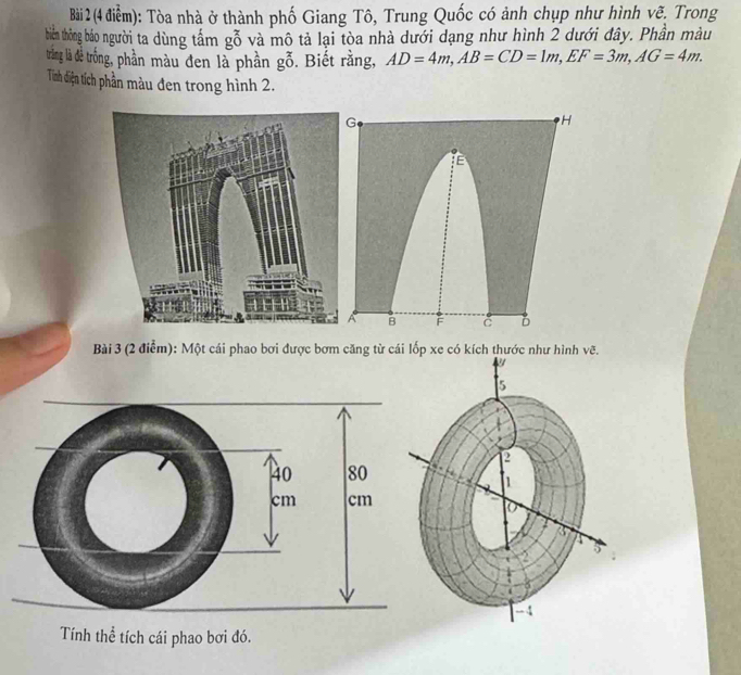 Tòa nhà ở thành phố Giang Tô, Trung Quốc có ảnh chụp như hình vẽ, Trong 
thiến thông báo người ta dùng tấm gỗ và mô tả lại tòa nhà dưới dạng như hình 2 dưới đây. Phần màu 
trắng là dể trống, phần màu đen là phần gỗ. Biết rằng, AD=4m, AB=CD=1m, EF=3m, AG=4m. 
Tính điện tích phần màu đen trong hình 2. 
Bài 3 (2 điểm): Một cái phao bơi được bơm căng từ cái lốp xe có kích thước như hình vẽ. 

5 
2
1
o
2
5
- 4 
Tính thể tích cái phao bơi đó.