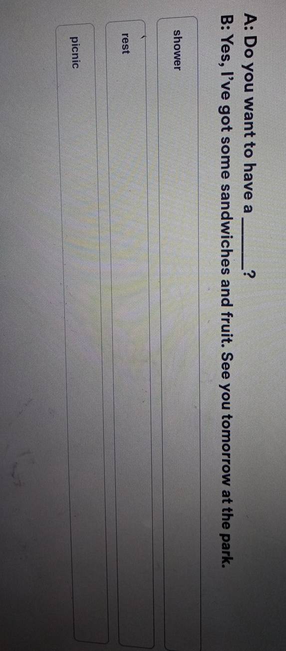 A: Do you want to have a _?
B: Yes, I've got some sandwiches and fruit. See you tomorrow at the park.
shower
rest
picnic