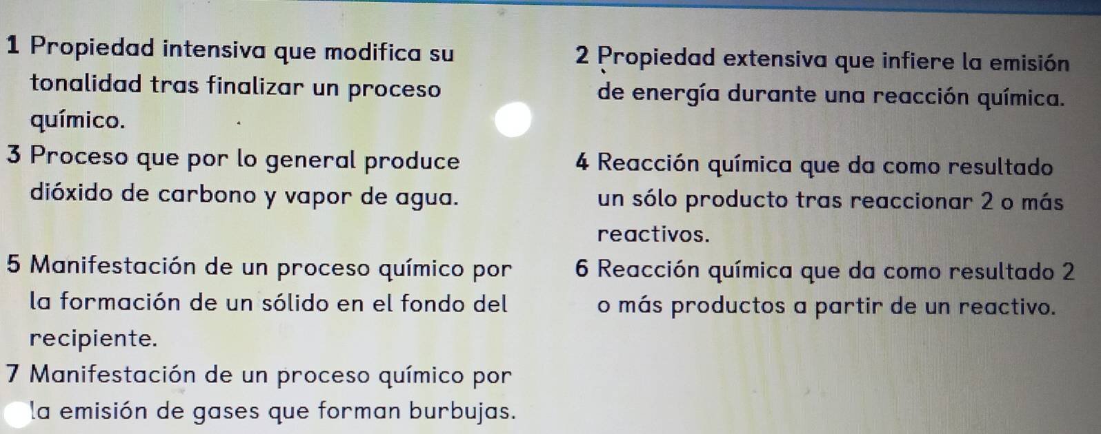 Propiedad intensiva que modifica su 2 Propiedad extensiva que infiere la emisión 
tonalidad tras finalizar un proceso de energía durante una reacción química. 
químico. 
3 Proceso que por lo general produce 4 Reacción química que da como resultado 
dióxido de carbono y vapor de agua. un sólo producto tras reaccionar 2 o más 
reactivos. 
5 Manifestación de un proceso químico por 6 Reacción química que da como resultado 2 
la formación de un sólido en el fondo del o más productos a partir de un reactivo. 
recipiente. 
7 Manifestación de un proceso químico por 
la emisión de gases que forman burbujas.