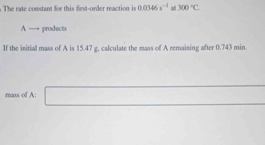 The rate constant for this first-order reaction is 0.0346s^(-1) at 300°C. 
A → products 
If the initial mass of A is 15.47 g, calculate the mass of A remaining after 0.743 min. 
mass of A: □ x_1+x_2= □ /□  