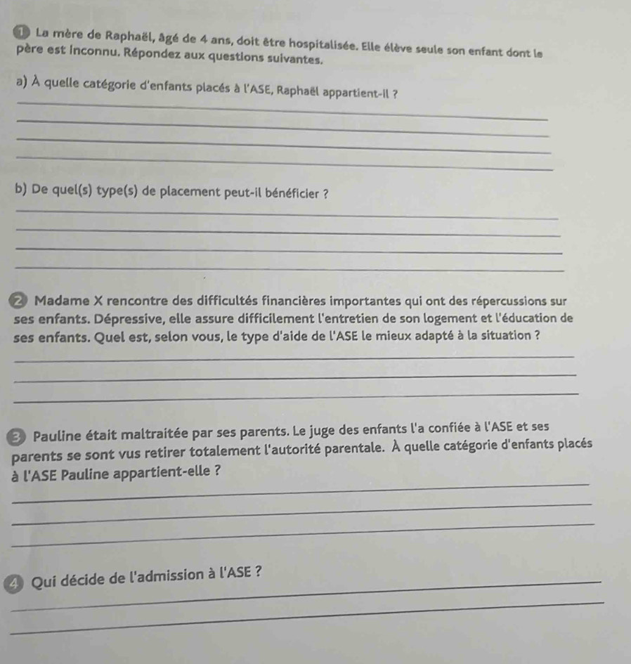 La mère de Raphaël, âgé de 4 ans, doit être hospitalisée. Elle élève seule son enfant dont le 
père est inconnu. Répondez aux questions suivantes. 
_ 
a) À quelle catégorie d'enfants placés à l'ASE, Raphaël appartient-il ? 
_ 
_ 
_ 
b) De quel(s) type(s) de placement peut-il bénéficier ? 
_ 
_ 
_ 
_ 
2 Madame X rencontre des difficultés financières importantes qui ont des répercussions sur 
ses enfants. Dépressive, elle assure difficilement l'entretien de son logement et l'éducation de 
ses enfants. Quel est, selon vous, le type d'aide de l'ASE le mieux adapté à la situation ? 
_ 
_ 
_ 
③ Pauline était maltraitée par ses parents. Le juge des enfants l'a confiée à l'ASE et ses 
parents se sont vus retirer totalement l'autorité parentale. À quelle catégorie d'enfants placés 
_ 
à l'ASE Pauline appartient-elle ? 
_ 
_ 
4 Qui décide de l'admission à l'ASE ? 
_