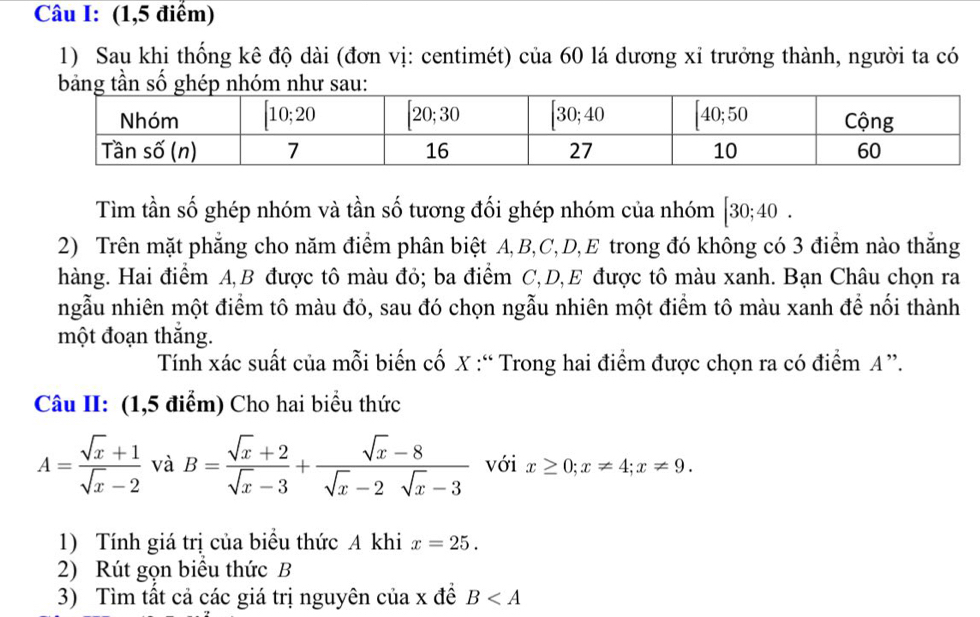 (1,5 điểm)
1) Sau khi thống kê độ dài (đơn vị: centimét) của 60 lá dương xỉ trưởng thành, người ta có
Tìm tần số ghép nhóm và tần số tương đối ghép nhóm của nhóm [30;40.
2) Trên mặt phẳng cho năm điểm phân biệt A,B,C,D,E trong đó không có 3 điểm nào thắng
hàng. Hai điểm A,B được tô màu đỏ; ba điểm C,D,E được tô màu xanh. Bạn Châu chọn ra
ngẫu nhiên một điểm tô màu đỏ, sau đó chọn ngẫu nhiên một điểm tô màu xanh để nối thành
một đoạn thắng.
Tính xác suất của mỗi biến cố X :“ Trong hai điểm được chọn ra có điểm A ”.
Câu II: (1,5 điểm) Cho hai biểu thức
A= (sqrt(x)+1)/sqrt(x)-2  và B= (sqrt(x)+2)/sqrt(x)-3 + (sqrt(x)-8)/sqrt(x)-2sqrt(x)-3  với x≥ 0;x!= 4;x!= 9.
1) Tính giá trị của biểu thức A khi x=25.
2) Rút gọn biểu thức B
3) Tìm tất cả các giá trị nguyên của x đề B