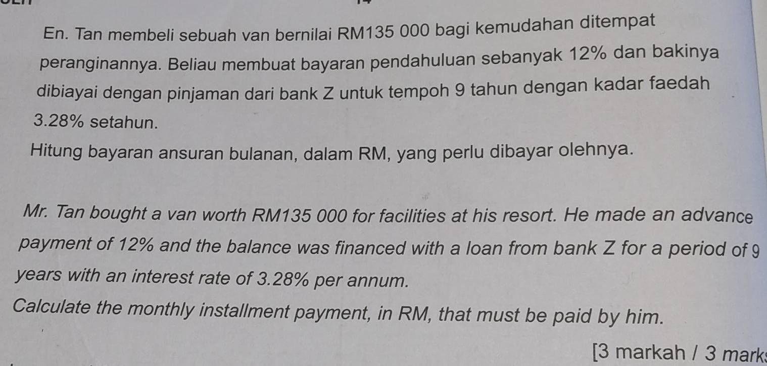 En. Tan membeli sebuah van bernilai RM135 000 bagi kemudahan ditempat 
peranginannya. Beliau membuat bayaran pendahuluan sebanyak 12% dan bakinya 
dibiayai dengan pinjaman dari bank Z untuk tempoh 9 tahun dengan kadar faedah
3.28% setahun. 
Hitung bayaran ansuran bulanan, dalam RM, yang perlu dibayar olehnya. 
Mr. Tan bought a van worth RM135 000 for facilities at his resort. He made an advance 
payment of 12% and the balance was financed with a loan from bank Z for a period of 9
years with an interest rate of 3.28% per annum. 
Calculate the monthly installment payment, in RM, that must be paid by him. 
[3 markah / 3 mark