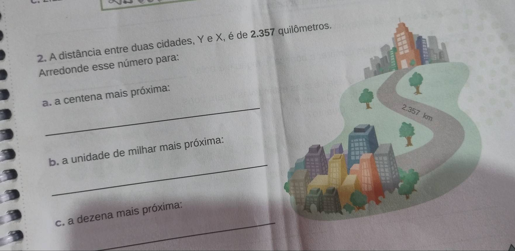 A distância entre duas cidades, Y e X, é de 2.35
Arredonde esse número para: 
_ 
a. a centena mais próxima: 
_ 
b. a unidade de milhar mais próxima: 
_ 
c. a dezena mais próxima: