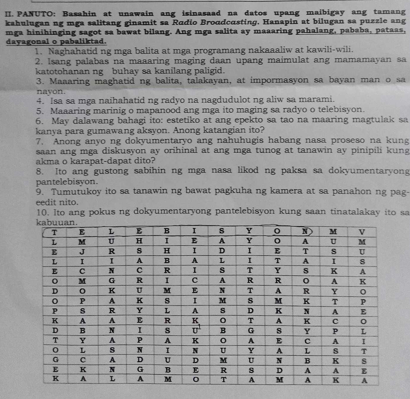 PANUTO: Basahin at unawain ang isinasaad na datos upang maibigay ang tamang 
kahulugan ng mga salitang ginamit sa Rɑdio Broadcαsting. Hanapin at bilugan sa puzzle ang 
mga hinihinging sagot sa bawat bilang. Ang mga salita ay maaaring pahalang, pababa, pataas, 
dayagonal o pabaliktad. 
1. Naghahatid ng mga balita at mga programang nakaaaliw at kawili-wili. 
2. Isang palabas na maaaring maging daan upang maimulat ang mamamayan sa 
katotohanan ng buhay sa kanilang paligid. 
3. Maaaring maghatid ng balita, talakayan, at impormasyon sa bayan man o sa 
nayon. 
4. Isa sa mga naihahatid ng radyo na nagdudulot ng aliw sa marami. 
5. Maaaring marinig o mapanood ang mga ito maging sa radyo o telebisyon. 
6. May dalawang bahagi ito: estetiko at ang epekto sa tao na maaring magtulak sa 
kanya para gumawang aksyon. Anong katangian ito? 
7. Anong anyo ng dokyumentaryo ang nahuhugis habang nasa proseso na kung 
saan ang mga diskusyon ay orihinal at ang mga tunog at tanawin ay pinipili kung 
akma o karapat-dapat dito? 
8. Ito ang gustong sabihin ng mga nasa likod ng paksa sa dokyumentaryong 
pantelebisyon. 
9. Tumutukoy ito sa tanawin ng bawat pagkuha ng kamera at sa panahon ng pag- 
eedit nito. 
10. Ito ang pokus ng dokyumentaryong pantelebisyon kung saan tinatalakay ito sa