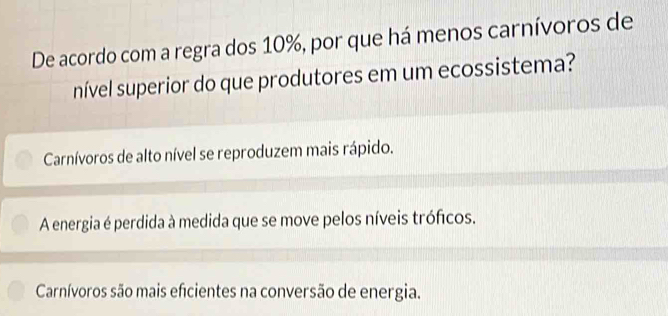 De acordo com a regra dos 10%, por que há menos carnívoros de
nível superior do que produtores em um ecossistema?
Carnívoros de alto nível se reproduzem mais rápido.
A energia é perdida à medida que se move pelos níveis tróficos.
Carnívoros são mais eficientes na conversão de energia.