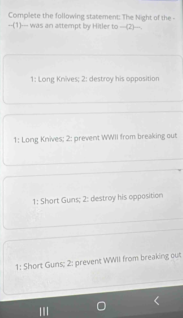 Complete the following statement: The Night of the -
--(1)--- was an attempt by Hitler to ---(2)---.
1: Long Knives; 2: destroy his opposition
1: Long Knives; 2: prevent WWII from breaking out
1: Short Guns; 2: destroy his opposition
1: Short Guns; 2: prevent WWII from breaking out