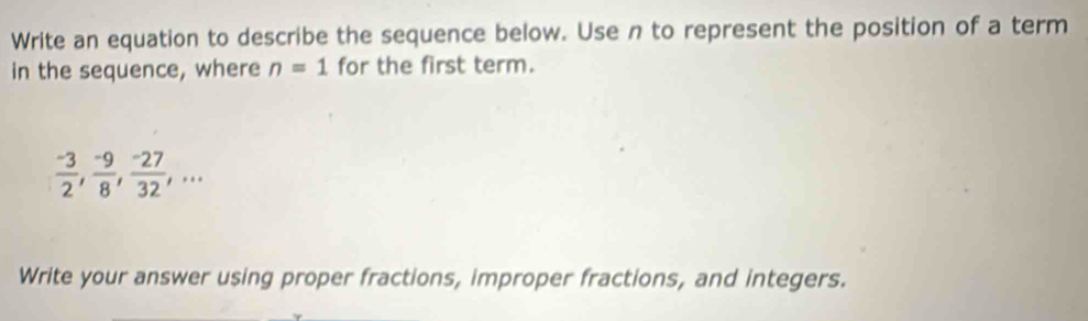 Write an equation to describe the sequence below. Use n to represent the position of a term 
in the sequence, where n=1 for the first term.
 (-3)/2 ,  (-9)/8 ,  (-27)/32 ,... 
Write your answer using proper fractions, improper fractions, and integers.