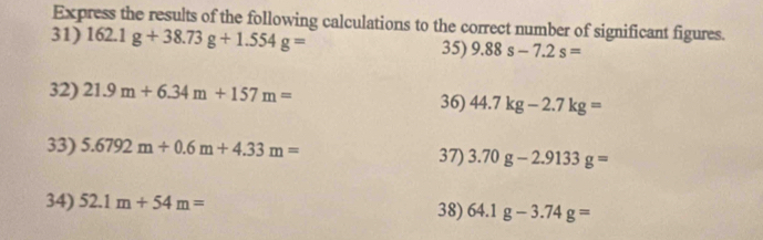 Express the results of the following calculations to the correct number of significant figures. 
31) 162.1g+38.73g+1.554g= 9.88s-7.2s=
35) 
32) 21.9m+6.34m+157m=
36) 44.7kg-2.7kg=
33) 5.6792m+0.6m+4.33m= 37) 3.70g-2.9133g=
34) 52.1m+54m= 38) 64.1g-3.74g=