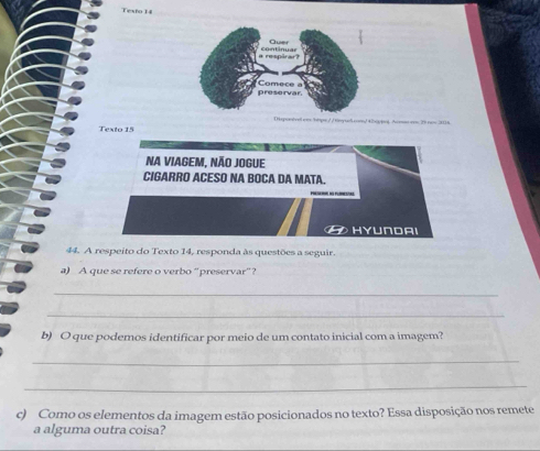 Testo 14 
Hsponivel emshtps: / /timyueh.com/ 42haypol Acseos25 new 3118 
Texto 15 
44. A respeito do Texto 14, responda às questões a seguir. 
a) A que se refere o verbo “preservar”? 
_ 
_ 
b) O que podemos identificar por meio de um contato inicial com a imagem? 
_ 
_ 
c) Como os elementos da imagem estão posicionados no texto? Essa disposição nos remete 
a alguma outra coisa?