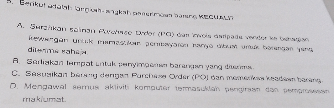 Berikut adalah langkah-langkah penerimaan barang KECUALI?
A. Serahkan salinan Purchase Order (PO) dan invois daripada vendor ke bahagian
kewangan untuk memastikan pembayaran hanya dibuat untuk barangan yang
diterima sahaja.
B. Sediakan tempat untuk penyimpanan barangan yang diterima.
C. Sesuaikan barang dengan Purchase Order (PO) dan memeriksa keadaan barang.
D. Mengawal semua aktiviti komputer termasuklah pengiraan dan pemprosesan
maklumat.