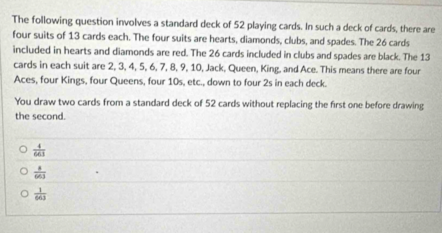 The following question involves a standard deck of 52 playing cards. In such a deck of cards, there are
four suits of 13 cards each. The four suits are hearts, diamonds, clubs, and spades. The 26 cards
included in hearts and diamonds are red. The 26 cards included in clubs and spades are black. The 13
cards in each suit are 2, 3, 4, 5, 6, 7, 8, 9, 10, Jack, Queen, King, and Ace. This means there are four
Aces, four Kings, four Queens, four 10s, etc., down to four 2s in each deck.
You draw two cards from a standard deck of 52 cards without replacing the first one before drawing
the second.
 4/663 
 8/663 
 1/663 