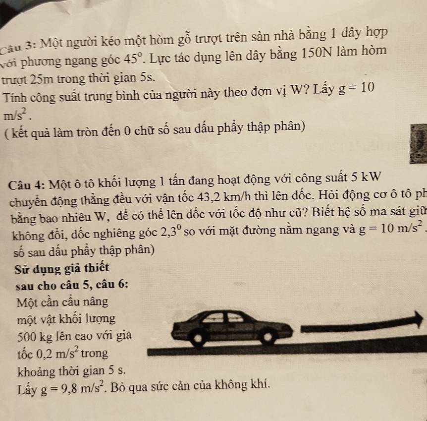 Cầu 3: Một người kéo một hòm gỗ trượt trên sản nhà bằng 1 dây hợp 
với phương ngang góc 45°. Lực tác dụng lên dây bằng 150N làm hòm 
trượt 25m trong thời gian 5s. 
Tính công suất trung bình của người này theo đơn vị W? Lấy g=10
m/s^2. 
( kết quả làm tròn đến 0 chữ số sau dấu phầy thập phân) 
Câu 4: Một ô tô khối lượng 1 tấn đang hoạt động với công suất 5 kW
chuyển động thẳng đều với vận tốc 43, 2 km/h thì lên dốc. Hỏi động cơ ô tô ph 
bằng bao nhiêu W, để có thể lên dốc với tốc độ như cũ? Biết hệ số ma sát giữ 
không đổi, dốc nghiêng góc 2, 3^0 so với mặt đường nằm ngang và g=10m/s^2
số sau dấu phầy thập phân) 
Sử dụng giả thiết 
sau cho câu 5, câu 6: 
Một cần cầu nâng 
một vật khối lượng
500 kg lên cao với gia 
tốc 0, 2m/s^2 trong 
khoảng thời gian 5 s. 
Lấy g=9, 8m/s^2 *. Bỏ qua sức cản của không khí.