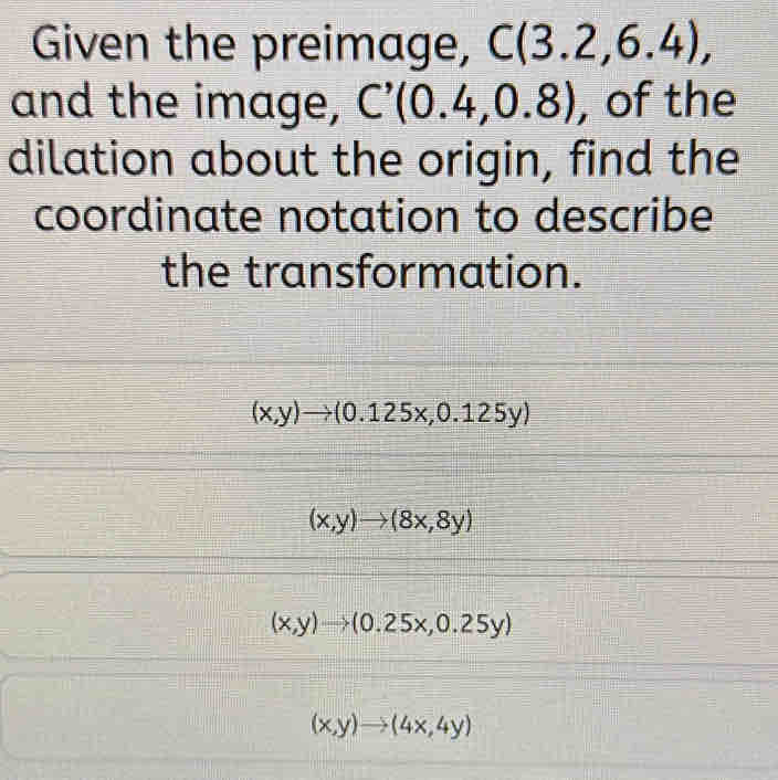 Given the preimage, C(3.2,6.4), 
and the image, C'(0.4,0.8) , of the
dilation about the origin, find the
coordinate notation to describe
the transformation.
(x,y)to (0.125x,0.125y)
(x,y)to (8x,8y)
(x,y)to (0.25x,0.25y)
(x,y)to (4x,4y)