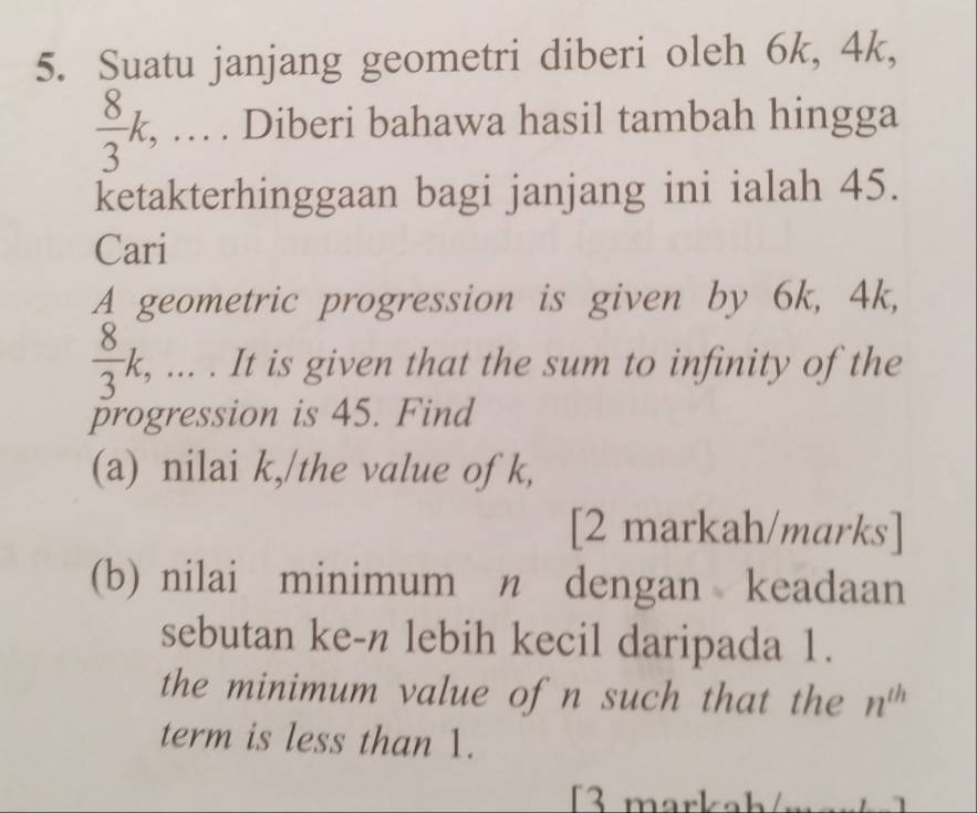 Suatu janjang geometri diberi oleh 6k, 4k,
 8/3 k, … . Diberi bahawa hasil tambah hingga 
ketakterhinggaan bagi janjang ini ialah 45. 
Cari 
A geometric progression is given by 6k, 4k,
 8/3 k, ... . It is given that the sum to infinity of the 
progression is 45. Find 
(a) nilai k,/the value of k, 
[2 markah/marks] 
(b) nilai minimum n dengan keadaan 
sebutan ke- n lebih kecil daripada 1. 
the minimum value of n such that the n^(th)
term is less than 1. 
3 markah/m ar