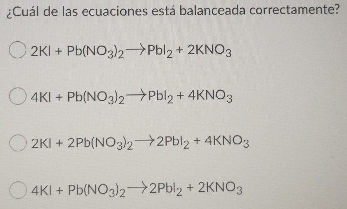 ¿Cuál de las ecuaciones está balanceada correctamente?
2KI+Pb(NO_3)_2to PbI_2+2KNO_3
4KI+Pb(NO_3)_2to PbI_2+4KNO_3
2KI+2Pb(NO_3)_2to 2PbI_2+4KNO_3
4KI+Pb(NO_3)_2to 2PbI_2+2KNO_3