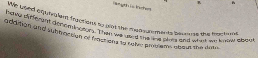 5 
6 
length in inches 
We used equivalent fractions to plot the measurements because the fractions 
have different denominators. Then we used the line plots and what we know about 
addition and subtraction of fractions to solve problems about the data