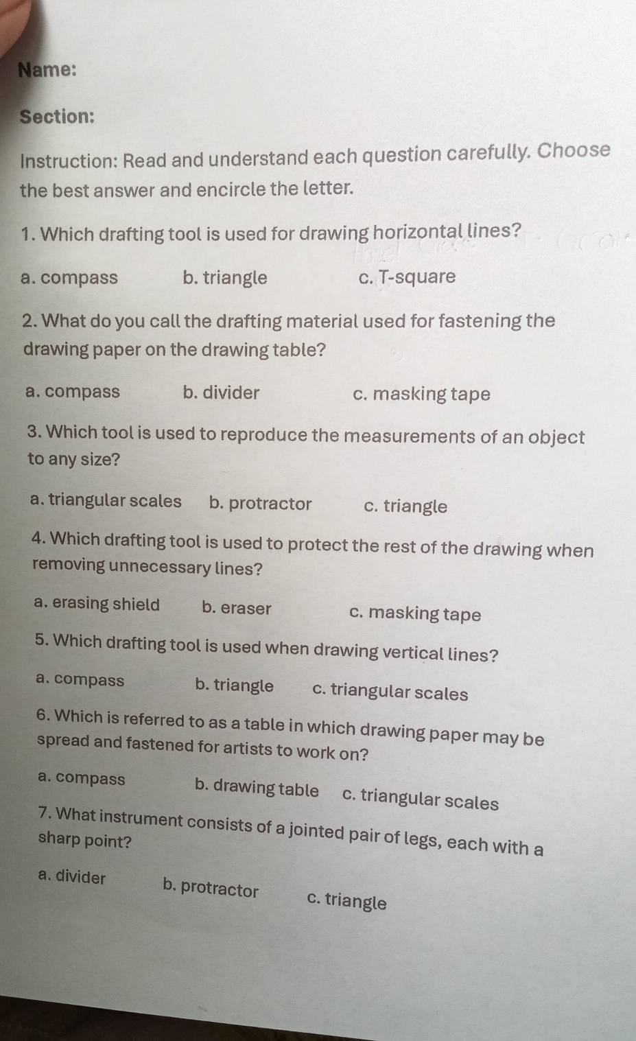 Name:
Section:
Instruction: Read and understand each question carefully. Choose
the best answer and encircle the letter.
1. Which drafting tool is used for drawing horizontal lines?
a. compass b. triangle c. T-square
2. What do you call the drafting material used for fastening the
drawing paper on the drawing table?
a. compass b. divider c. masking tape
3. Which tool is used to reproduce the measurements of an object
to any size?
a. triangular scales b. protractor c. triangle
4. Which drafting tool is used to protect the rest of the drawing when
removing unnecessary lines?
a. erasing shield b. eraser c. masking tape
5. Which drafting tool is used when drawing vertical lines?
a. compass b. triangle c. triangular scales
6. Which is referred to as a table in which drawing paper may be
spread and fastened for artists to work on?
a. compass b. drawing table c. triangular scales
7. What instrument consists of a jointed pair of legs, each with a
sharp point?
a. divider b. protractor c. triangle