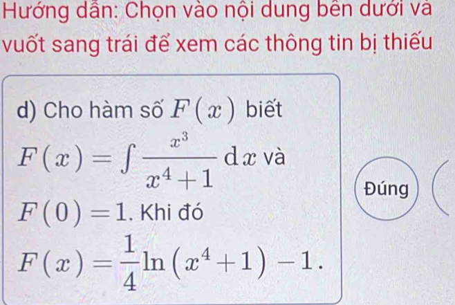 Hướng dẫn: Chọn vào nội dung bên dưới và 
vuốt sang trái để xem các thông tin bị thiếu 
d) Cho hàm số F(x) biết
F(x)=∈t  x^3/x^4+1 dx và 
Đúng
F(0)=1. Khi đó
F(x)= 1/4 ln (x^4+1)-1.